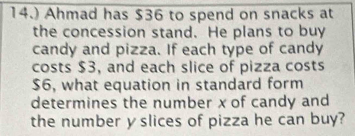 14.) Ahmad has $36 to spend on snacks at 
the concession stand. He plans to buy 
candy and pizza. If each type of candy 
costs $3, and each slice of pizza costs
$6, what equation in standard form 
determines the number x of candy and 
the number y slices of pizza he can buy?