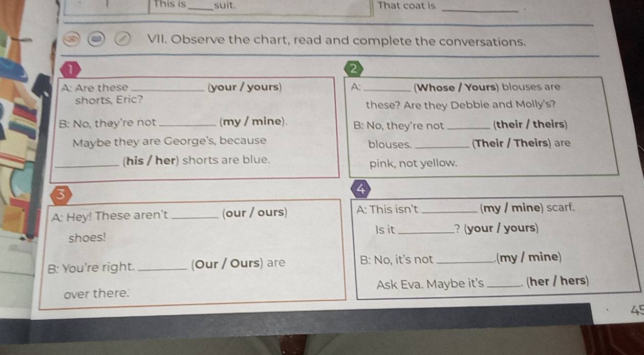 This is _suit. That coat is_ 
VII. Observe the chart, read and complete the conversations. 
1 
2 
A: Are these _(your / yours) A. _(Whose / Yours) blouses are 
shorts, Eric? 
these? Are they Debbie and Molly's? 
B: No, they're not _(my / mine). B: No, they're not _(their / theirs) 
Maybe they are George's, because blouses. _(Their / Theirs) are 
_(his / her) shorts are blue. 
pink, not yellow. 
A: Hey! These aren't _(our / ours) A: This isn't _(my / mine) scarf, 
Is it 
shoes! _? (your / yours) 
B: You're right._ (Our / Ours) are B: No, it's not _(my / mine) 
over there. Ask Eva. Maybe it's_ . (her / hers) 
45