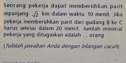 Seorang pekerja dapat membersihkan parit 
sepanjang sqrt(2)km dalam waktu 10 menit. Jika 
pekerja membersihkan parit dari gudang B ke C
harus selesai dalam 20 menit. Jumlah minimal 
pekerja yang ditugaskan adalah ... orang 
(Tulislah jawaban Anda dengan bilangan cacah)