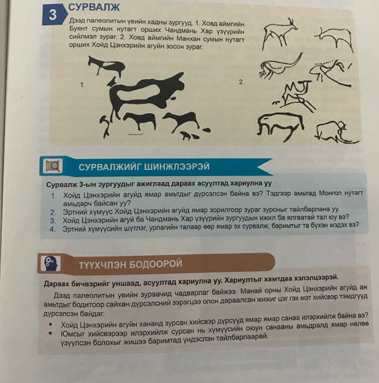CУPBAЛж
Дээд палеолитын уеийη хадны зургууд. 1. Χовд аймтийн
Буянт сумын нутагт орших чандмань Χар γзγγрийн
сийлмзл зураг. 2. Χовд аймгийн Манхан сумын нутагт
оρших Χοйд Цэнхзрийн агуйн зосон зураг.
2.
Q СуΡΒАлжийг ШИΗжлээΡэй
Сурвалж 3-ьн зургуудыг ажиглаад дараах асуултад хариулна уу
1. Χοйд Цзнхзрийн агуйд ямар амьтдыг дурсэлсэн байна вэ? Тэдгээр амьтад Монгол нутат
амьдарч байсан yy?
2. Θртний хγмγγс Χοйд Цзнхзрийн агуйд ямар зорилгоор зураг зурсныг тайлбарлана уу.
3. Χοйд Цзнхзрийн агуй ба чандмань Χар γзγурийн зургуудын ижил ба ялгаатай τал юу вэ?
4. Эртний хγмγγсийн шутлэг, урлагийн талаар θер ямар эх сурвалж, баримтыг τа бухзн мздэх вэ?
туΥхчлэΗ БодооΡой
スараах бичвэрийг уншаад, асуултад хариулна уу. Χариултыг хамтдаа хэлэлцээрэй.
Дээд πалеолиτьн уеийн зураачид чадварлаг байжээ. Манай орны Χοйд Цзнхзрийн агуйд ан
амьтдыг бодитоор сайхан дурсзлсний зэрэгцээ олон дараалсан жижиг цэг гэх мэт Χийсвэр тэмдгγγА
Дурсэлсэн байдаг
Χοйд Цэнхзрийн агуйн хананд зурсан хийсвэр дурсуγд ямар ямар санаа илзрхийлж байна вэ?
Омсыг хийсвэрзэр илзрхийлж сурсан нь хумуусийн оюоун санааны амьдралд ямар нелθе
γзγулсэн болохыг жишээ баримтад ундэслэн тайлбарлаарай.