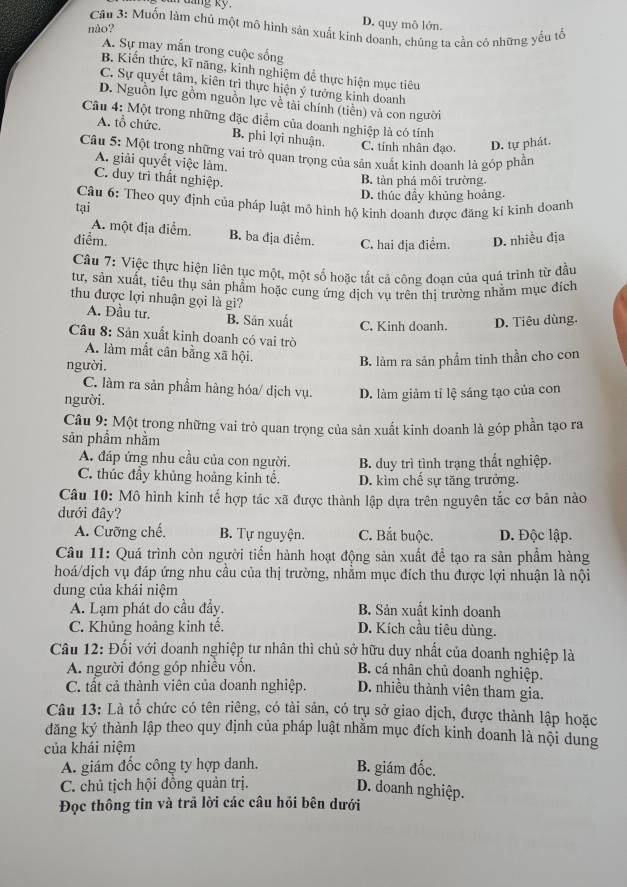 dng ky D. quy mô lớn.
Câu 3: Muốn làm chủ một mô hình sản xuất kinh doanh, chúng ta cần có những yếu tổ
nào?
A. Sự may mắn trong cuộc sống
B. Kiến thức, kĩ năng, kinh nghiệm để thực hiện mục tiêu
C. Sự quyết tâm, kiên trì thực hiện ý tưởng kinh doanh
D. Nguồn lực gồm nguồn lực về tài chính (tiên) và con người
Câu 4: Một trong những đặc điểm của doanh nghiệp là có tính
A. tổ chức. B. phi lợi nhuận. C. tính nhân đạo. D. tự phát.
Câu 5: Một trọng những vai trò quan trọng của sản xuất kinh doanh là gốp phần
A. giải quyết việc làm.
C. duy trì thất nghiệp.
B. tàn phá môi trường.
tại D. thúc đầy khủng hoảng.
Câu 6: Theo quy định của pháp luật mô hình hộ kinh doanh được đăng kí kình doanh
A. một địa điểm. B. ba địa điểm. C. hai địa điểm.
điễm. D. nhiều địa
Câu 7: Việc thực hiện liên tục một, một số hoặc tắt cả công đoạn của quá trình từ đầu
tư, sản xuất, tiêu thụ sản phẩm hoặc cung ứng dịch vụ trên thị trường nhằm mục đích
thu được lợi nhuận gọi là gi?
A. Đầu tư. B. Sản xuất C. Kinh doanh. D. Tiêu dùng.
Câu 8: Sản xuất kinh doanh có vai trò
A. làm mất cân bằng xã hội.
người.
B. làm ra sản phầm tinh thần cho con
C. làm ra sản phẩm hàng hóa/ dịch vụ.
người. D. làm giảm tí lệ sáng tạo của con
Câu 9: Một trong những vai trò quan trọng của sản xuất kinh doanh là góp phần tạo ra
sản phẩm nhằm
A. đáp ứng nhu cầu của con người. B. duy trì tình trạng thất nghiệp.
C. thúc đầy khủng hoảng kinh tế. D. kìm chế sự tăng trưởng.
Câu 10: Mô hình kinh tế hợp tác xã được thành lập dựa trên nguyên tắc cơ bản nào
đưới đây?
A. Cưỡng chế. B. Tự nguyện. C. Bắt buộc. D. Độc lập.
Câu 11: Quá trình còn người tiến hành hoạt động sản xuất để tạo ra sản phẩm hàng
hoá/dịch vụ đáp ứng nhu cầu của thị trường, nhằm mục đích thu được lợi nhuận là nội
dung của khái niệm
A. Lạm phát do cầu đầy. B. Sản xuất kinh doanh
C. Khủng hoảng kinh tế. D. Kích cầu tiêu dùng.
Câu 12: Đối với doanh nghiệp tư nhân thì chủ sở hữu duy nhất của doanh nghiệp là
A. người đóng góp nhiều vồn.
B. cá nhân chủ doanh nghiệp.
C. tất cả thành viên của doanh nghiệp. D. nhiều thành viên tham gia.
Câu 13: Là tổ chức có tên riêng, có tài sản, có trụ sở giao dịch, được thành lập hoặc
đăng ký thành lập theo quy định của pháp luật nhằm mục đích kinh doanh là nội dung
của khái niệm
A. giám đốc công ty hợp danh. B. giám đốc.
C. chủ tịch hội đồng quản trị.
D. doanh nghiệp.
Đọc thông tin và trã lời các câu hỏi bên dưới