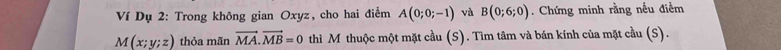 Ví Dụ 2: Trong không gian Oxyz, cho hai điểm A(0;0;-1) và B(0;6;0). Chứng minh rằng nếu điểm
M(x;y;z) thỏa mãn vector MA.vector MB=0 thì M thuộc một mặt cầu (S). Tìm tâm và bán kính của mặt cầu (S).