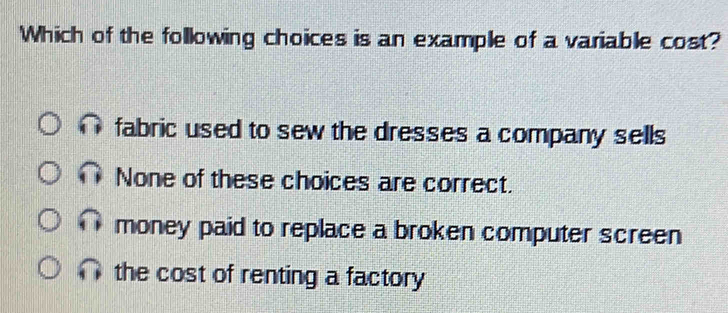 Which of the following choices is an example of a variable cost?
fabric used to sew the dresses a company sells
None of these choices are correct.
money paid to replace a broken computer screen
the cost of renting a factory