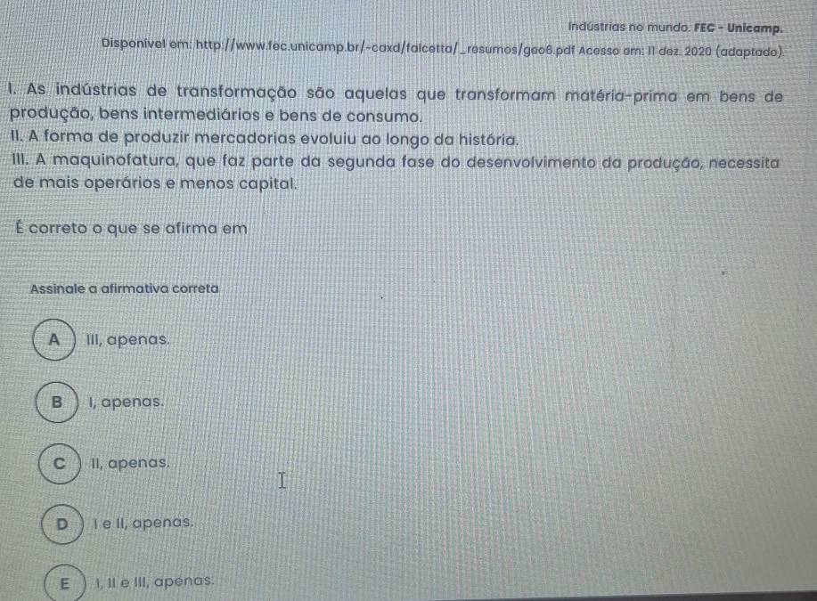 Indústrias no mundo. FEC - Unicamp.
Disponível em: http://www.fec.unicamp.br/-caxd/falcetta/_resumos/geo6.pdf Acesso em: 11 dez. 2020 (adaptado)
I. As indústrias de transformação são aquelas que transformam matéria-prima em bens de
produção, bens intermediários e bens de consumo.
II. A forma de produzir mercadorias evoluiu ao longo da história.
III. A maquinofatura, que faz parte da segunda fase do desenvolvimento da produção, necessita
de mais operários e menos capital.
É correto o que se afirma em
Assinale a afirmativa correta
A III, apenas.
B ) I, apenas.
C ) II, apenas.
D )I e II, apenas.
E ) I, II e III, apenas.