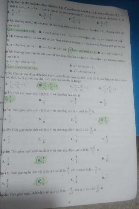a 32: Hai vật nhỏ cùng đao động điền bòa. Tân số đao động lần tượt là 1, và f,,biên độ lần hượt là A
- Biết f_1=4f_2,A_1=2A 1. T1 số tốc độ cực đại còa vật thư nhất V, và sắc độ cực đại của vật thứ bai V, là
A. frac V_1V_2= 2/1  B. frac V_1V_2= 1/2  C. frac V_1V_1= 1/8  frac V_1V_1= H/l 
D.
# 33: Phương trình li độ của một vật đao động điều hoà có đạng
của vật là x=Acos (on(π +varphi ). Phương tình vận
v=aAcos (ex+varphi ). B. V=mAsin (mt+varphi ). C.
là
# 34: Phương trình lì độ của một vật đao động điều hoà có đạng v=-eaAcos (m+varphi ),B,v=-elambda sin (π +varphi ). x=Acos (omega t+varphi ) Phương trình gia tốc của
A. a=Acos^2cos (cot +varphi ) B. a=Aen^2sin (omega t+varphi ). C a=-Aomega^2cos (omega t+varphi ) a=-Aomega^2sin (omega t+varphi ).
D.
u 35: Phương trình vận tốc của một vật đao động điều hoà có đạng v=Aocos (od+varphi ). Phương trình gia
của vật là
A. a=Aomega^2cos (omega t+varphi ).
c a=-Aomega^2cos (omega t+varphi ).
B. a=Acos^2sin (omega t+varphi ).
D. a=-Aen^2sin (ed+varphi ).
m  36: Cho vật đao động điều hòa. Gọi v là tốc độ đao động tức thời, v, là tốc độ đạo động cực đại, a là gia
# tốc tức thời, am là gia tốc cực đại. Biểu thức nào sau đây là đùng?
A. frac vv_m+frac aa_m=1. B frac v^2(v_m)^2+frac a^2(a_m)^2=1. C. frac vv_m+frac ua_m=2 D. frac v^2(v_m)^2+frac a^2(a_m)^2=2.
u 37: Thời gian ngắn nhất vật đi từ vị trí cần bằng đến biên là
A
B.
ôn  T/4 .  T/6 , C.  T/8 . D.  T/12 .
y 38: Thời gian ngân nhất vật đi từ vị trí căn bằng đến vị trí có li độ  A/2  là
cn A.  T/4 . B.  T/6 . C.  T/8 . D  T/12 .
au 39: Thời gian ngắn nhất vật đi từ vị trí cần bằng đến vị trí có lì độ  A/sqrt(2) ls
A.  T/4 . B.  T/6 . C.  T/8 . D.  T/12 
âu 40: Thời gian ngắn nhất vật đi từ vị trí cân bằng đến vị trí có li độ  Asqrt(3)/2  là
A.  T/4 . B.  T/6 . C.  T/8  D.  T/12 
ầu 41: Thời gian ngăn nhất vật đi từ vị trí có li độ  A/2  đến vị trí có lí độ - A/2 li
A.  T/4  B.  T/6  C.  T/8  D.  T/3 
u 42: Thời gian ngắn nhất vật đi từ vị trí có li độ - A/sqrt(2)  děn vị trí có li đ)  A/sqrt(2)  là
9