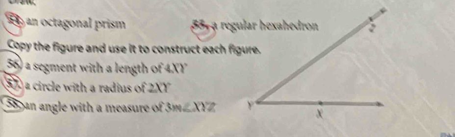 an octagonal prism 
Copy the figure and use it to construct each figure. 
55) a segment with a length of 4XY
55a circle with a radius of 2XY
38an angle with a measure of 3m∠ XYZ