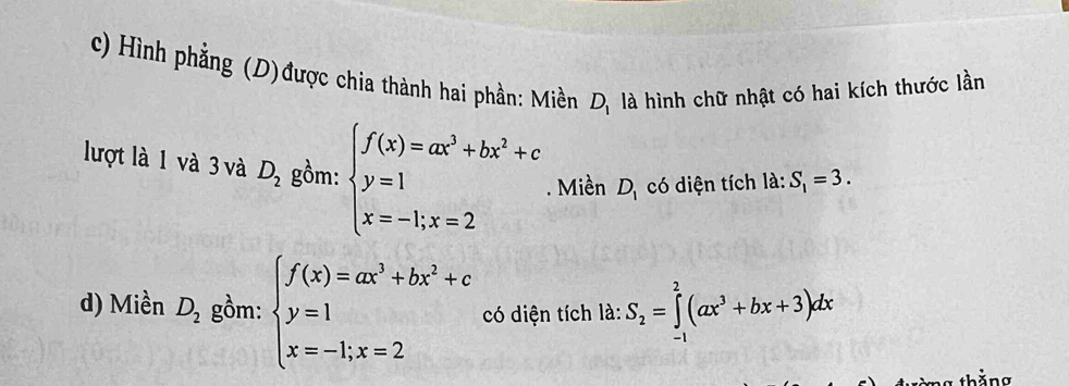 Hình phẳng (D)được chia thành hai phần: Miền D_1 là hình chữ nhật có hai kích thước lần 
lượt là 1 và 3 và D_2 gồm: beginarrayl f(x)=ax^3+bx^2+c y=1 x=-1;x=2endarray.. Miền D_1 có diện tích la:S_1=3. 
d) Miền D_2 gồm: beginarrayl f(x)=ax^3+bx^2+c y=1,x=2endarray. có diện tích là: S_2=∈tlimits _(-1)^2(ax^3+bx+3)dx
tòng thắng