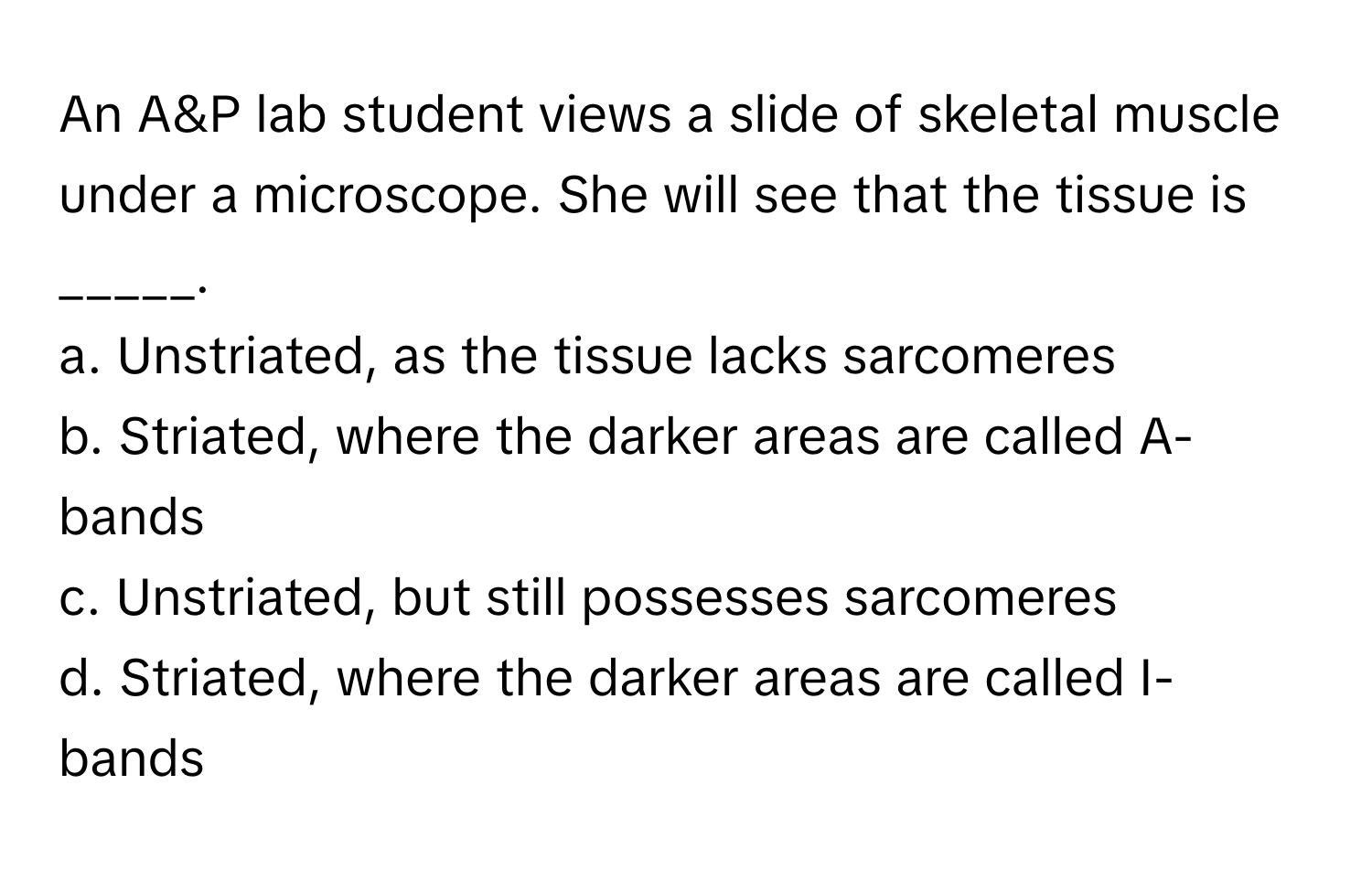 An A&P lab student views a slide of skeletal muscle under a microscope. She will see that the tissue is _____.

a. Unstriated, as the tissue lacks sarcomeres
b. Striated, where the darker areas are called A-bands
c. Unstriated, but still possesses sarcomeres
d. Striated, where the darker areas are called I-bands