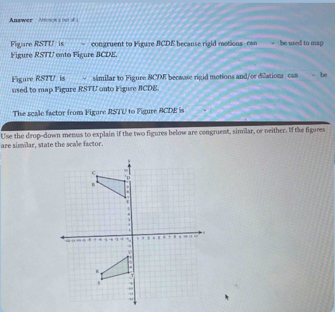 Answer Attempt 2 out of 4 
Figure RSTU is congruent to Figure BCDE because rigid motions can be used to map 
Figure RSTU onto Figure BCDE. 
Figure RSTU is similar to Figure BCDE because rigid motions and/or dilations can be 
used to map Figure RSTU onto Figure BCDE. 
The scale factor from Figure RSTU to Figure BCDE is 
Use the drop-down menus to explain if the two figures below are congruent, similar, or neither. If the figures 
are similar, state the scale factor.