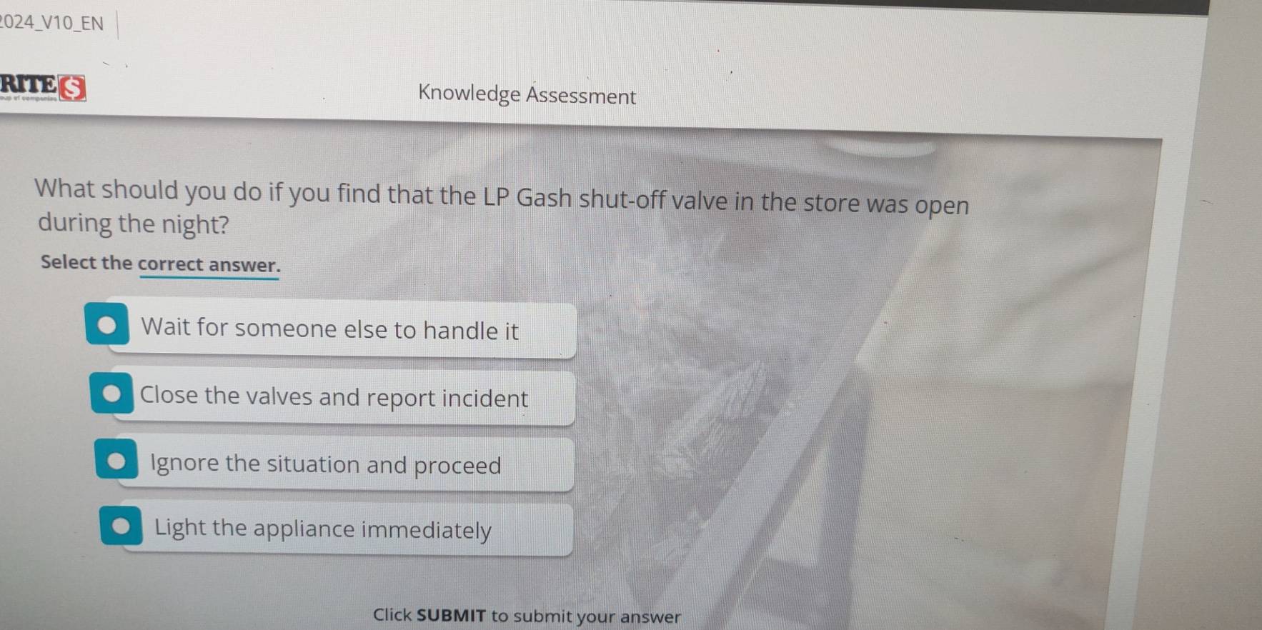 024_V10_EN
RITEG Knowledge Ässessment
What should you do if you find that the LP Gash shut-off valve in the store was open
during the night?
Select the correct answer.
Wait for someone else to handle it. Close the valves and report incident
Ignore the situation and proceed
● Light the appliance immediately
Click SUBMIT to submit your answer