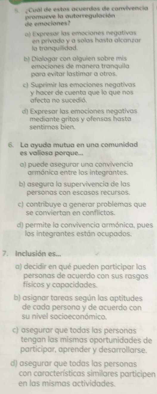 Cuál de estos acuerdos de convivencia
promueve la autorregulación
de emociones?
α) Expresar las emociones negativas
en privado y a solas hasta alcanzar
la tranquilidad.
b) Dialogar con alguien sobre mis
emociones de manera tranquila
para evitar lastimar a otros.
c) Suprimir las emociones negativas
y hacer de cuenta que lo que nos
afecta no sucedió.
d) Expresar las emociones negativas
mediante gritos y ofensas hasta
sentirnos bien.
6. La ayuda mutua en una comunidad
es valiosa porque...
a) puede asegurar una convivencia
armónica entre los integrantes.
b) asegura la supervivencia de las
personas con escasos recursos.
c) contribuye a generar problemas que
se conviertan en conflictos.
d) permite la convivencia armónica, pues
los integrantes están ocupados.
7. Inclusión es...
a) decidir en qué pueden participar las
personas de acuerdo con sus rasgos
físicos y capacidades.
b) asignar tareas según las aptitudes
de cada persona y de acuerdo con
su nivel socioeconómico.
c) asegurar que todas las personas
tengan las mismas oportunidades de
participar, aprender y desarrollarse.
d) asegurar que todas las personas
con características similares participen
en las mismas actividades.