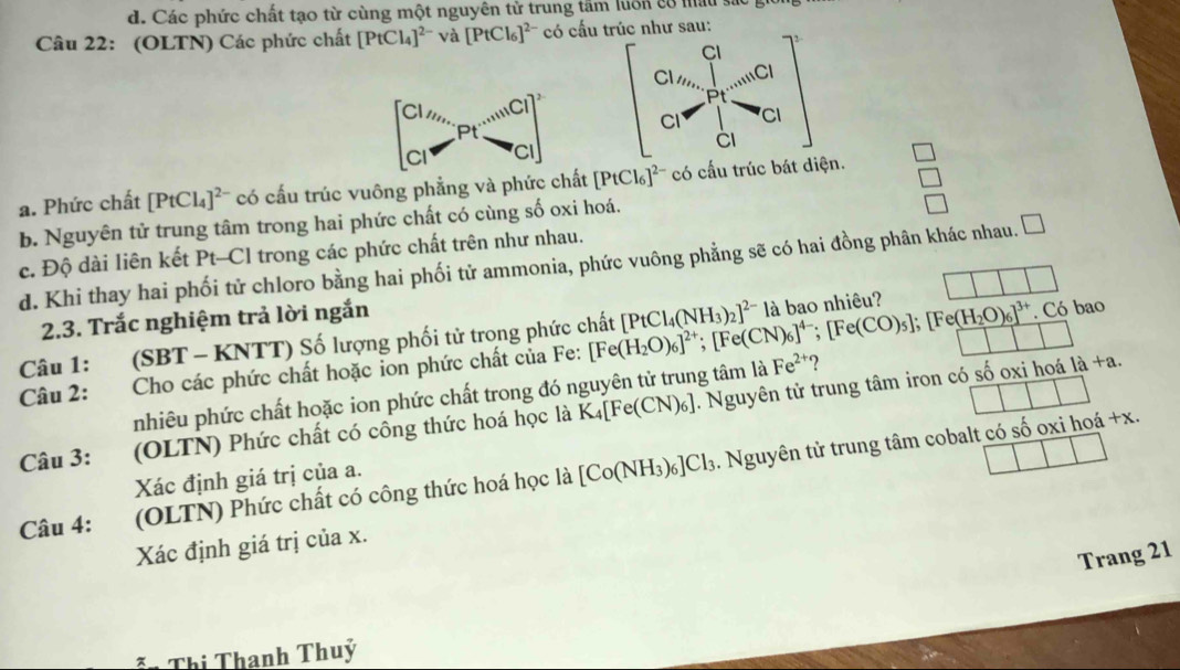 d. Các phức chất tạo từ cùng một nguyên tử trung tấm luôn có mấu sác gi
Câu 22: (OLTN) Các phức chất [PtCl_4]^2- và [PtCl_6]^2- có cấu trúc như sau:
Cl
Cl_11,, 1...c
Pt
beginbmatrix CH_4_S_2 Cl_2 Cl^-Pt^(-1)NCl^(-1) Cl^-end(pmatrix)^2 CI CI
CI
a. Phức chất [PtCl_4]^2- có cấu trúc vuông phẳng và phức chất [PtCl_6]^2- có cấu trúc bát diện.
b. Nguyên tử trung tâm trong hai phức chất có cùng số oxi hoá.
□
c. Độ dài liên kết Pt-Cl trong các phức chất trên như nhau.
d. Khi thay hai phối tử chloro bằng hai phối tử ammonia, phức vuông phẳng sẽ có hai đồng phân khác nhau. □
2.3. Trắc nghiệm trả lời ngắn
. Có bao
Câu 1: (SBT - KNTT) Số lượng phối tử trong phức chất
Câu 2: Cho các phức chất hoặc ion phức chất của Fe: [Fe(H_2O)_6]^2+;[Fe(CN)_6]^4-;[Fe(CO)_5];[Fe(H_2O)_6]^3+ [PtCl_4(NH_3)_2]^2- là bao nhiêu?
nhiêu phức chất hoặc ion phức chất trong đó nguyên tử trung tâm là Fe^(2+) ?
Câu 3: (OLTN) Phức chất có công thức hoá học là K_4[Fe(CN)_6]. Nguyên tử trung tâm iron có số oxi hoá ' a+2
Câu 4: (OLTN) Phức chất có công thức hoá học là [Co(NH_3)_6]Cl_3.  Nguyên tử trung tâm cobalt có số oxi hoá +x.
Xác định giá trị của a.
Xác định giá trị của x.
Trang 21
n Thị Thanh Thuý