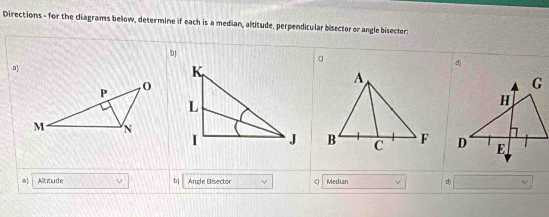 Directions - for the diagrams below, determine if each is a median, altitude, perpendicular bisector or angle bisector:
b)
C)
a)
d)

a) Altitude b) Angle Bisector c) Median d)