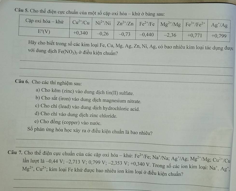 Cho thế điện cực chuẩn của một số cặp oxi hóa - k
trong số các kim loại Fe, Cu, Mg, Ag, Zn, Ni, Ag, có bao nhiêu kim loại tác dụng được
với dung dịch Fe(NO_3)_3 ở điều kiện chuẩn?
_
_
_
Câu 6. Cho các thí nghiệm sau:
a) Cho kẽm (zinc) vào dung dịch tin(II) sulfate.
b) Cho sắt (iron) vào dung dịch magnesium nitrate.
c) Cho chì (lead) vào dung dịch hydrochloric acid.
d) Cho chì vào dung dịch zinc chloride.
e) Cho đồng (copper) vào nước.
Số phản ứng hóa học xảy ra ở điều kiện chuẩn là bao nhiêu?
_
_
Câu 7. Cho thế điện cực chuẩn của các cặp oxi hóa - khử: Fe^(2+)/Fe;Na^+/Na;Ag^+/Ag;Mg^(2+)/Mg;Cu^(2+)/Cu
lần lượt là −0,44 V;-2,713V;0,799V;-2,353V; V; +0,340 V. Trong số các ion kim loại: Na^+,Ag^+,
_
Mg^(2+),Cu^(2+); kim loại Fe khử được bao nhiêu ion kim loại ở điều kiện chuẩn?
_