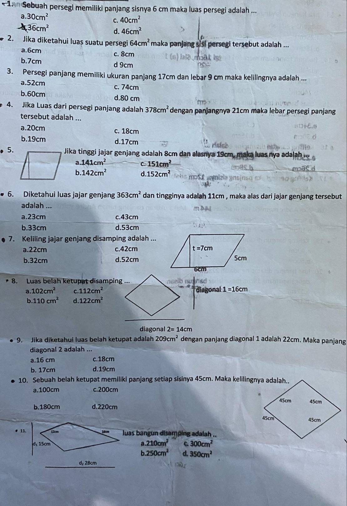 15n Sebuah persegi memiliki panjang sisnya 6 cm maka luas persegi adalah ...
a.30cm^2
c. 40cm^2
36cm^2
d. 46cm^2
2. Jika diketahui luas suatu persegi 64cm^2 maka panjang sisi persegi tersebut adalah ...
a.6cm
c. 8cm
b.7cm
d 9cm
3. Persegi panjang memiliki ukuran panjang 17cm dan lebar 9 cm maka kelilingnya adalah ...
a.52cm
c. 74cm
b.60cm d.80 cm
4. Jika Luas dari persegi panjang adalah 378cm^2 dengan panjangnya 21cm maka lebar persegi panjang
tersebut adalah ...
a.20cm c. 18cm
b.19cm d.17cm
5.
Jika tinggi jajar genjang adalah 8cm dan alasnya 19cm, maka luas nya adalah
a. 141cm^2 151cm^2
C.
b 142cm^2
d. 152cm^2 m  t  
6. Diketahui luas jajar genjang 363cm^2 dan tingginya adalah 11cm , maka alas dari jajar genjang tersebut
adalah ...
a.23cm c.43cm
b.33cm d.53cm
7. Keliling jajar genjang disamping adalah ...
a.22cm c.42cm
b.32cm d.52cm
8. Luas belah ketupat disamping ...
a .102cm^2 C 112cm^2 diagonal 1=16cm
b.110cm^2 d. 122cm^2
diagonal 2=14cm
9. Jika diketahui luas belah ketupat adalah 209cm^2 dengan panjang diagonal 1 adalah 22cm. Maka panjang
diagonal 2 adalah ...
a.16 cm c.18cm
b. 17cm d.19cm
10. Sebuah belah ketupat memiliki panjang setiap sisinya 45cm. Maka kelilingnya adalah..
a.100cm c.200cm
b.180cm d.220cm
● 11.luas bangun disamping adalah ..
a.210cm^2
C. 300cm^2
b.250cm^2 d 350cm^2
d 28cm