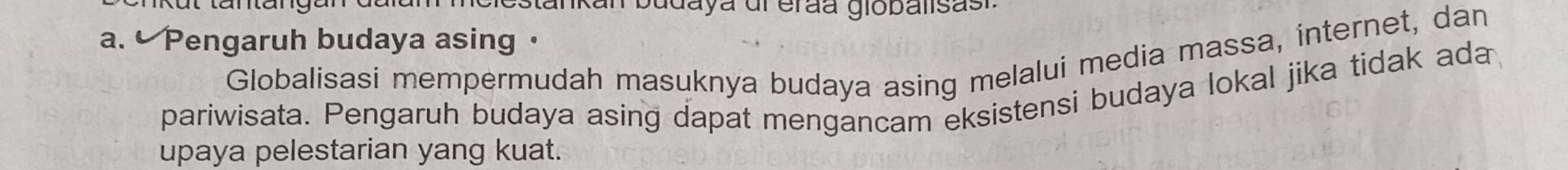 estankan budaya dl erãa giobalisasi 
a. • Pengaruh budaya asing · 
Globalisasi mempermudah masuknya budaya asing melalui media massa, internet, dan 
pariwisata. Pengaruh budaya asing dapat mengancam eksistensi budaya lokal jika tidak ada 
upaya pelestarian yang kuat.