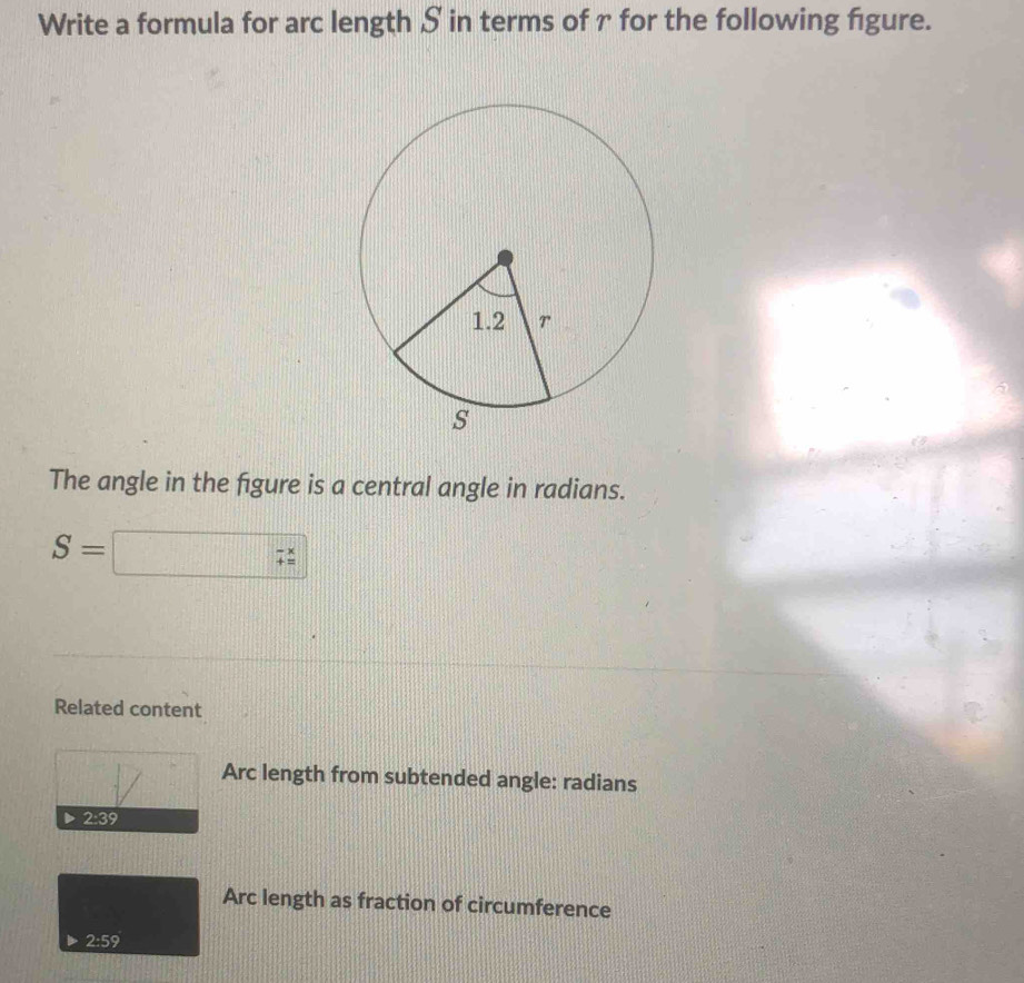 Write a formula for arc length S in terms of r for the following figure.
The angle in the figure is a central angle in radians.
S=□ -x
Related content
Arc length from subtended angle: radians
Arc length as fraction of circumference
2:59