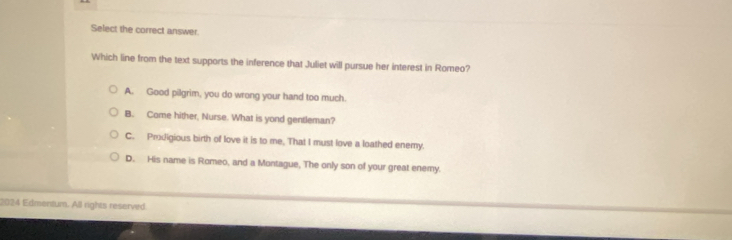 Select the correct answer.
Which line from the text supports the inference that Juliet will pursue her interest in Romeo?
A. Good pilgrim, you do wrong your hand too much.
B. Come hither, Nurse. What is yond gentleman?
C. Prodigious birth of love it is to me, That I must love a loathed enemy.
D. His name is Romeo, and a Montague, The only son of your great enemy.
2024 Edmentum. All rights reserved.