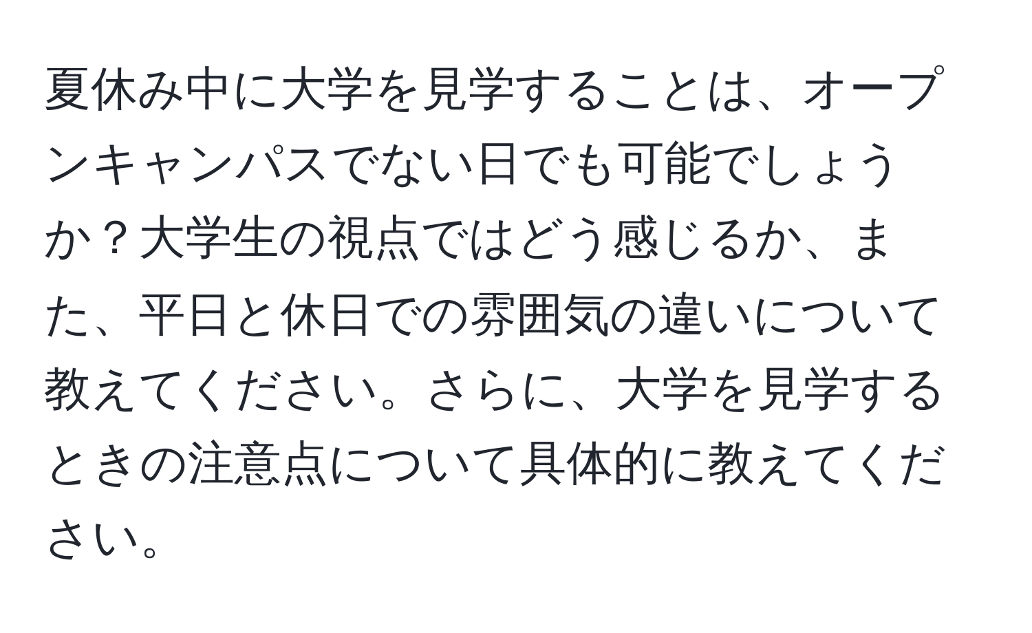 夏休み中に大学を見学することは、オープンキャンパスでない日でも可能でしょうか？大学生の視点ではどう感じるか、また、平日と休日での雰囲気の違いについて教えてください。さらに、大学を見学するときの注意点について具体的に教えてください。