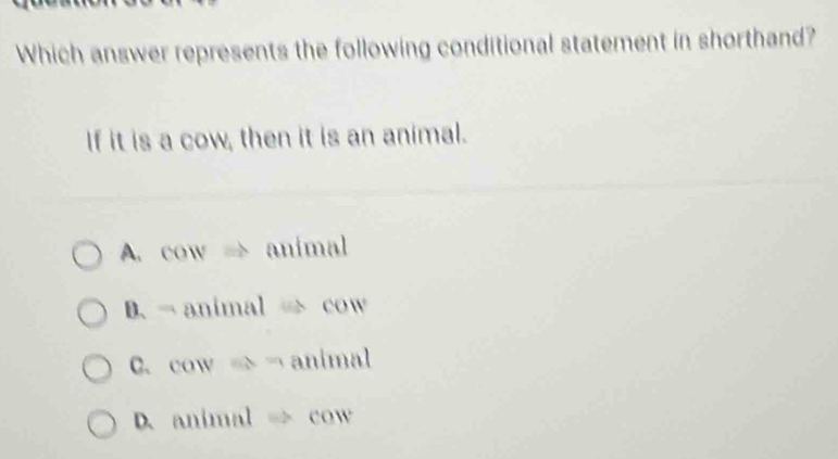 Which answer represents the following conditional statement in shorthand?
If it is a cow, then it is an animal.
A. cow → animal
B. - animal → cow
C. cow x= animal
D. animal cow