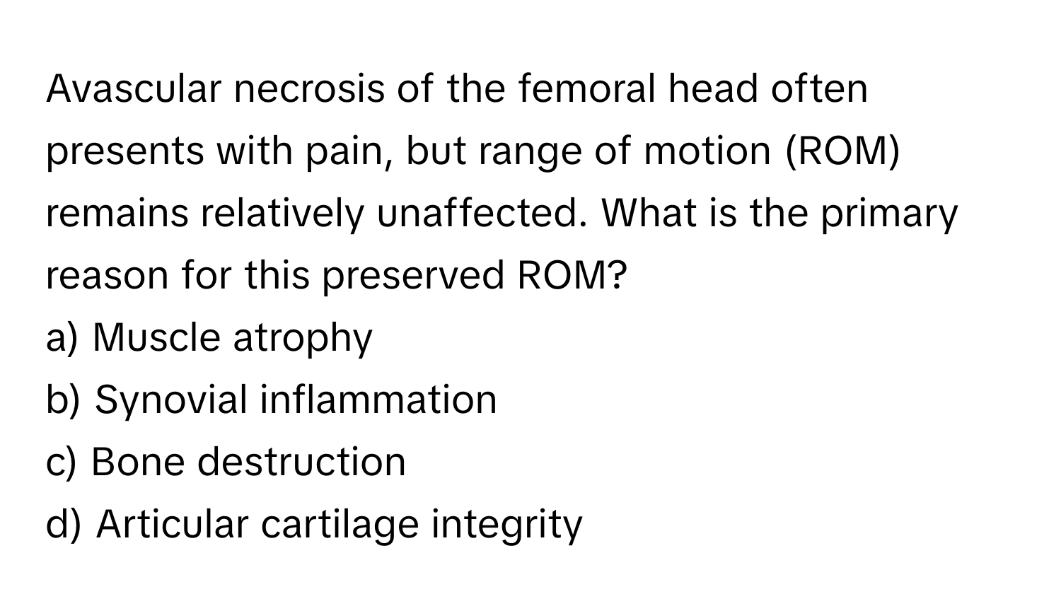 Avascular necrosis of the femoral head often presents with pain, but range of motion (ROM) remains relatively unaffected. What is the primary reason for this preserved ROM?

a) Muscle atrophy 
b) Synovial inflammation 
c) Bone destruction 
d) Articular cartilage integrity