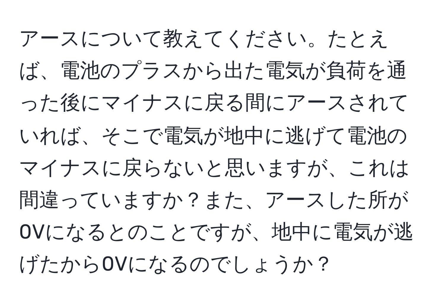 アースについて教えてください。たとえば、電池のプラスから出た電気が負荷を通った後にマイナスに戻る間にアースされていれば、そこで電気が地中に逃げて電池のマイナスに戻らないと思いますが、これは間違っていますか？また、アースした所が0Vになるとのことですが、地中に電気が逃げたから0Vになるのでしょうか？