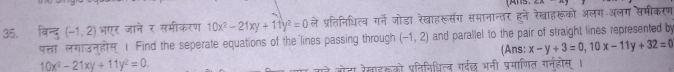 बिन्द् (-1,2) भएर जाने र समीकरण 10x^2-21xy+11y^2=0 ले प्रतिनिधित्व गर्ने जोडा रेखाहरूसंग समानान्तर हने रेखाहरूको अलग अलग समीकरण 
पस लग3नलय 1 Find the seperate equations of the lines passing through (-1,2) and parallel to the pair of straight lines represented by 
(Ans; x-y+3=0, 10x-11y+32=0
10x^2-21xy+11y^2=0. 
गोटा रेखाइकको प्तिनिधित्व गर्वछ भनी प्रमाणित गर्नहोस ।