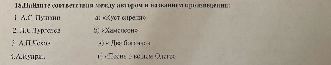 18.Найдите соответствия между автором и названием произведения:
1. A.C. Пушкин a) «Куст сирени»
2. И.C.Tyргенев 6) «Χамелеон»
3. A.П.Чеxов в) « Два богача»»
4.А.Куприн г) «Песнь о вешем Олеге»