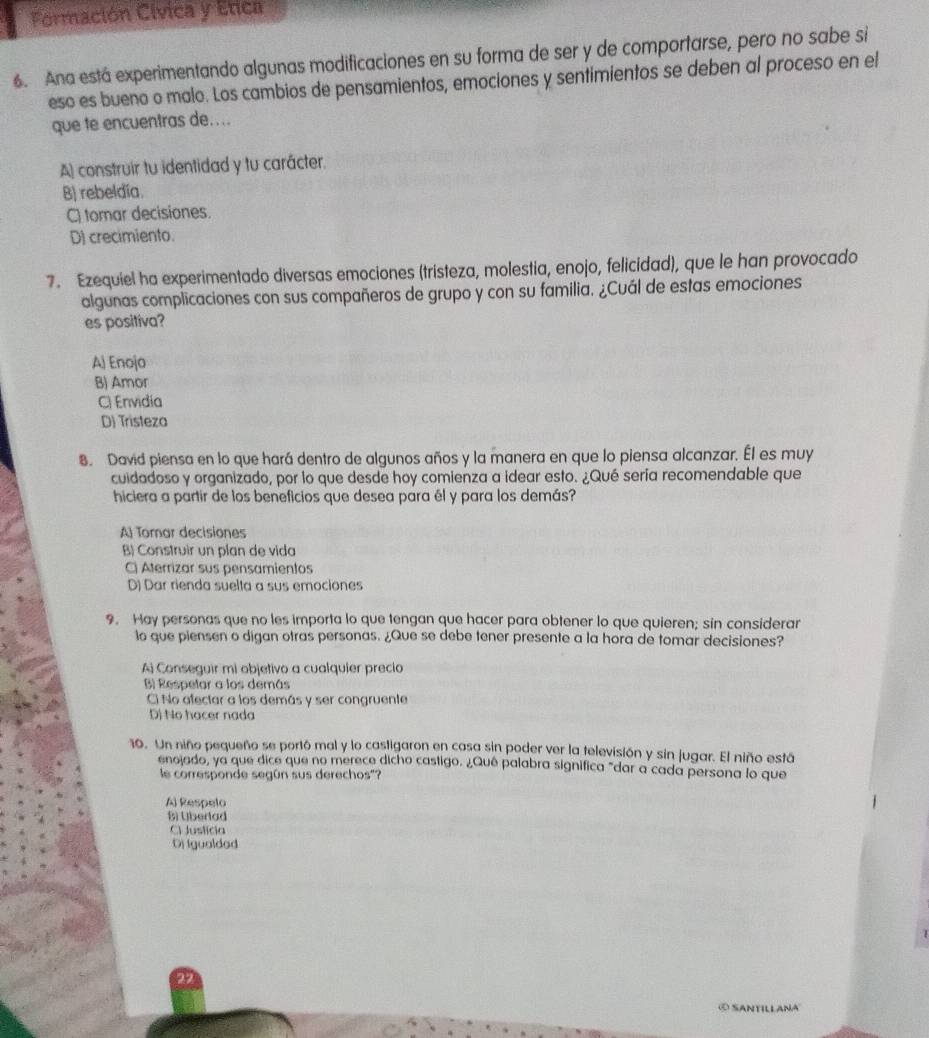 Formación Cívica y Etica
6. Ana está experimentando algunas modificaciones en su forma de ser y de comportarse, pero no sabe si
esó es bueno o malo. Los cambios de pensamientos, emociones y sentimientos se deben al proceso en el
que te encuentras de....
A construir tu identidad y tu carácter.
B) rebeldía.
C) tomar decisiones.
D) crecimiento.
7. Ezequiel ha experimentado diversas emociones (tristeza, molestia, enojo, felicidad), que le han provocado
algunas complicaciones con sus compañeros de grupo y con su familia. ¿Cuál de estas emociones
es positiva?
Aj Enojo
B) Amor
C) Envidia
D) Tristeza
8. David piensa en lo que hará dentro de algunos años y la manera en que lo piensa alcanzar. Él es muy
cuidadoso y organizado, por lo que desde hoy comienza a idear esto. ¿Qué sería recomendable que
hiciera a partir de los beneficios que desea para él y para los demás?
A Tomar decisiones
B) Construir un plan de vida
C) Aterrizar sus pensamientos
D) Dar rienda suelta a sus emociones
9. Hay personas que no les importa lo que tengan que hacer para obtener lo que quieren; sin considerar
lo que piensen o digan otras personas. ¿Que se debe tener presente a la hora de tomar decisiones?
Ai Conseguir mi objetivo a cualquier precio
B) Respetar a los demás
Ci No afectar a los demás y ser congruente
D) No hacer nada
10. Un niño pequeño se portó mal y lo castigaron en casa sin poder ver la televisión y sin jugar. El niño está
enojado, ya que dice que no merece dicho castigo. ¿Quê palabra significa "dar a cada persona lo que
le corresponde según sus derechos"?
A) Respelo
B) Uberlad
C Justícia
Dj Igualdad
© Santillana