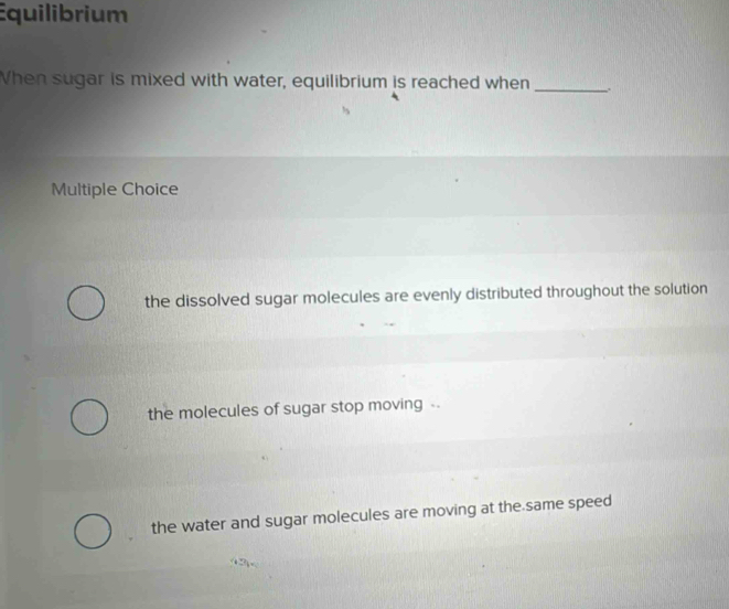 Equilibrium
When sugar is mixed with water, equilibrium is reached when _.
Multiple Choice
the dissolved sugar molecules are evenly distributed throughout the solution
the molecules of sugar stop moving -
the water and sugar molecules are moving at the same speed