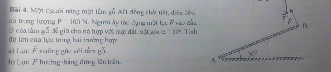 Một người nâng một tấm gỗ AB đồng chất tiết, diện đều,
có trong lượng P=100N.  Người ấy tác dụng một lực overline F vào đầu
B của tấm gwidehat o 6 để giữ cho nó hợp với mặt đất một góc alpha =30° Tính
độ lớn của lực trong hai trường hợp:
a) Lực overline F vuông góc với tấm gỗ.
b) Lực overline F hướng thẳng đứng lên trên.