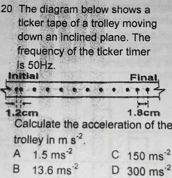 The diagram below shows a
ticker tape of a trolley moving
down an inclined plane. The
frequency of the ticker timer
is 50Hz.
Initial Final
1.2cm 1.8cm
Calculate the acceleration of the
trolley in ms^(-2).
A 1.5ms^(-2)
C 150ms^(-2)
B 13.6ms^(-2) D 300ms^(-2)