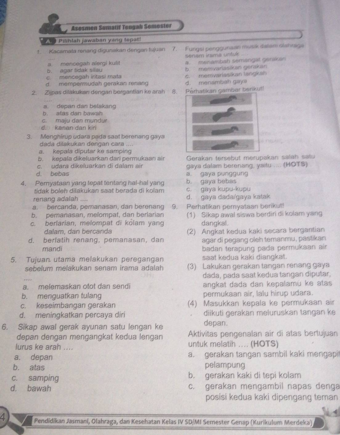 Asesmen Sumatif Tengah Semester
A Pilihlah jawaban yang tepat!
1. Kacamata renang digunakan dengan tujuan 7. Fungsi penggunaan musik dalam olahraga
senam irama untuk ..
a. mencegah alergi kulit a. menambah semangat gerakan
b. agar tidak silau b. memvarasikan gerakan
c. mencegah iritasi mata c. memvariasikan langkah
d. mempermudah gerakan renang d. menambah gaya
2. Zijpas dilakukan dengan bergantian ke arah 8.Perhatikan gambar berikut!
a. depan dan belakang
b. atas dan bawah
c. maju dan mundur
d. kanan dan kiri
3. Menghirup udara pada saat berenang gaya
dada dilakukan dengan cara ....
a. kepala diputar ke samping
b. kepala dikeluarkan dari permukaan air Gerakan tersebut merupakan salah satu
c. udara dikeluarkan di dalam air gaya dalam berenang, yaitu .... (HOTS)
d. bebas a. gaya punggung
4. Pernyataan yang tepat tentang hal-hal yang b. gaya bebas
tidak boleh dilakukan saat berada di kolam c. gaya kupu-kupu
renang adalah .... d. gaya dada/gaya katak
a. bercanda, pemanasan, dan berenang 9. Perhatikan pernyataan berikut!
b. pemanasan, melompat, dan berlarian (1) Sikap awal siswa berdiri di kolam yang
c. berlarian, melompat di kolam yang dangkal.
dalam, dan bercanda (2) Angkat kedua kaki secara bergantian
d. berlatih renang, pemanasan, dan agar di pegang oleh temanmu, pastikan
mandi badan terapung pada permukaan air
5. Tujuan utama melakukan peregangan saat kedua kaki diangkat.
sebelum melakukan senam irama adalah (3) Lakukan gerakan tangan renang gaya
dada, pada saat kedua tangan diputar,
a. melemaskan otot dan sendi angkat dada dan kepalamú ke atas
b. menguatkan tulang permukaan air, lalu hirup udara.
c. keseimbangan gerakan (4) Masukkan kepala ke permukaan air
d. meningkatkan percaya diri diikuti gerakan meluruskan tangan ke
6. Sikap awal gerak ayunan satu lengan ke
depan.
depan dengan mengangkat kedua lengan Aktivitas pengenalan air di atas bertujuan
lurus ke arah ....
untuk melatih .... (HOTS)
a. depan a. gerakan tangan sambil kaki mengapit
b. atas pelampung
c. samping b. gerakan kaki di tepi kolam
d. bawah c. gerakan mengambil napas denga
posisi kedua kaki dipengang teman
4 Pendidikan Jasmani, Olahraga, dan Kesehatan Kelas IV SD/MI Semester Genap (Kurikulum Merdeka)