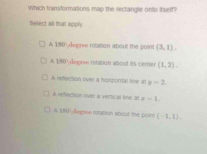 Which transformations map the rectangle onto itself?
Select all that apply.
A 180degree rotation about the point (3,1).
A 180degree rotation about its center (1,2).
A reflection over a horizontal line at y=2.
A reflection over a vertical line at x=1.
A. 180degree rotation about the point (-1,1).