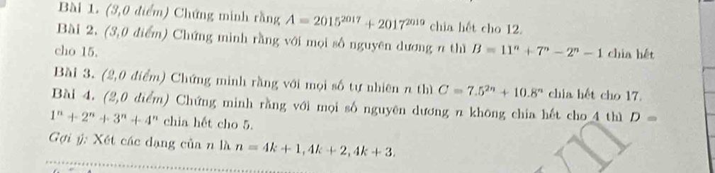 (3,0 điểm) Chứng minh rằng A=2015^(2017)+2017^(2010) chia hết cho 12. 
Bài 2. (3,0 điểm) Chứng minh rằng với mọi số nguyên dương n thì 
cho 15. B=11^n+7^n-2^n-1 chia hết 
Bài 3. (2,0 điểm) Chứng minh rằng với mọi số tự nhiên n thì C=7.5^(2n)+10.8^n chia hết cho 17. 
Bài 4. (2,0 điểm) Chứng minh rằng với mọi số nguyên dương n không chia hết cho 4 thì D=
1^n+2^n+3^n+4^n chia hết cho 5. 
Gợi ý: Xết các dạng của n là n=4k+1, 4k+2, 4k+3.