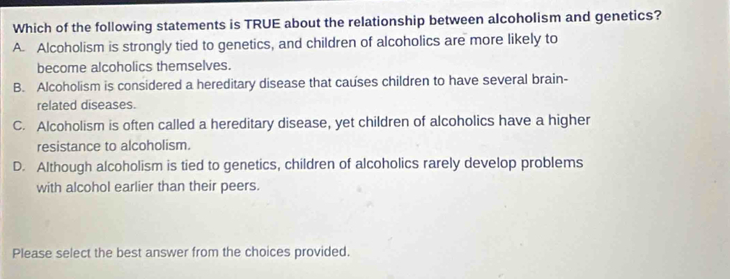 Which of the following statements is TRUE about the relationship between alcoholism and genetics?
A. Alcoholism is strongly tied to genetics, and children of alcoholics are more likely to
become alcoholics themselves.
B. Alcoholism is considered a hereditary disease that causes children to have several brain-
related diseases.
C. Alcoholism is often called a hereditary disease, yet children of alcoholics have a higher
resistance to alcoholism.
D. Although alcoholism is tied to genetics, children of alcoholics rarely develop problems
with alcohol earlier than their peers.
Please select the best answer from the choices provided.