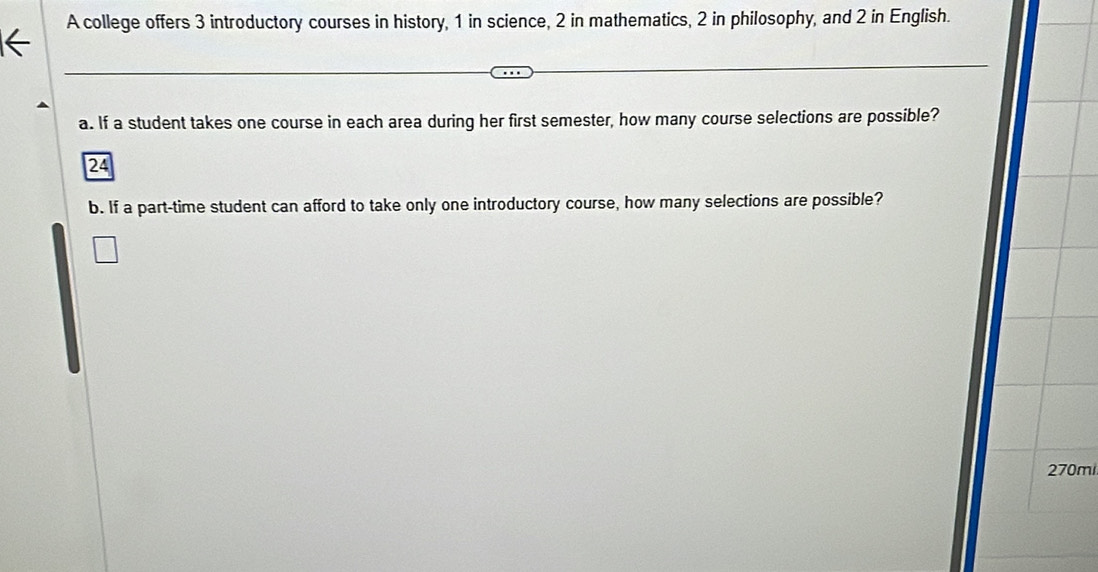 A college offers 3 introductory courses in history, 1 in science, 2 in mathematics, 2 in philosophy, and 2 in English. 
a. If a student takes one course in each area during her first semester, how many course selections are possible? 
24 
b. If a part-time student can afford to take only one introductory course, how many selections are possible? 
270mi