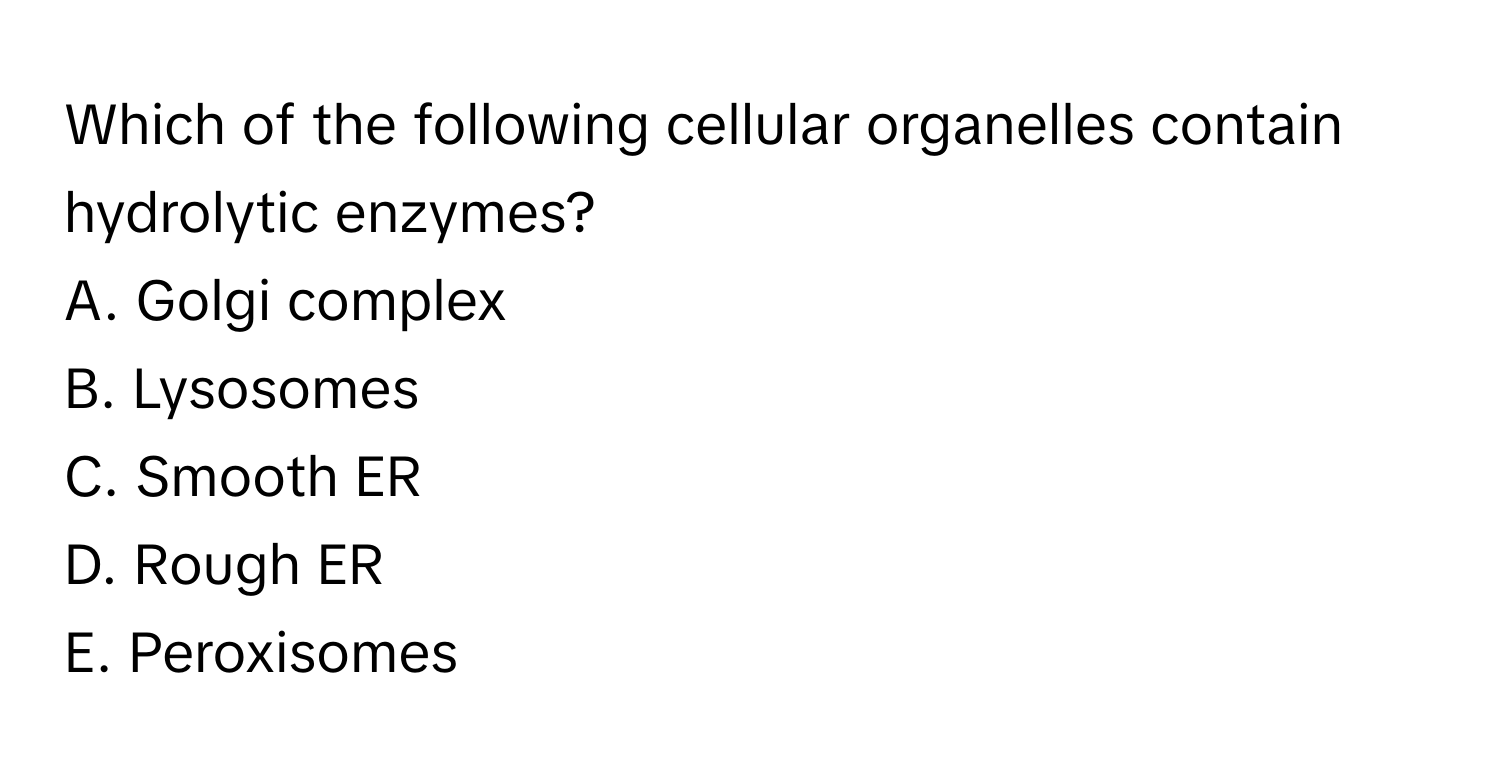 Which of the following cellular organelles contain hydrolytic enzymes?

A. Golgi complex 
B. Lysosomes 
C. Smooth ER 
D. Rough ER 
E. Peroxisomes