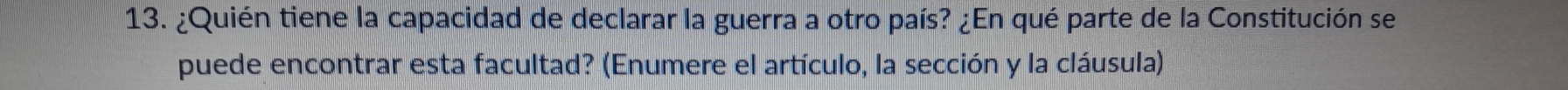 ¿Quién tiene la capacidad de declarar la guerra a otro país? ¿En qué parte de la Constitución se 
puede encontrar esta facultad? (Enumere el artículo, la sección y la cláusula)