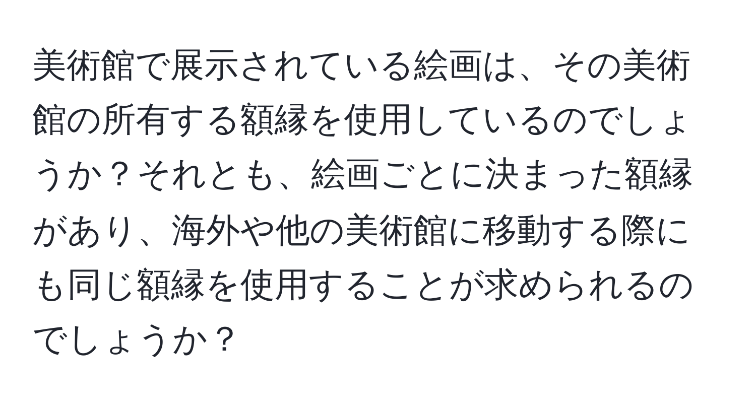 美術館で展示されている絵画は、その美術館の所有する額縁を使用しているのでしょうか？それとも、絵画ごとに決まった額縁があり、海外や他の美術館に移動する際にも同じ額縁を使用することが求められるのでしょうか？