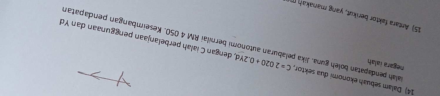 negara ialah 
14) Dalam sebuah ekonomi dua sektor, C=2020+0.2Yd , dengan C ialah perbelanjaan penggunaan dan Yd 
alah pendapatan boleh guna. Jika pelaburan autonomi bernilai RM 4 050. Keseimbangan pendapatan 
15) Antara faktor berikut, yang manakah m