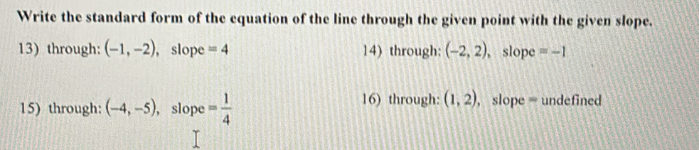 Write the standard form of the equation of the line through the given point with the given slope. 
13) through: (-1,-2) , slope =4 14) through: (-2,2) , slope =-1
15) through: (-4,-5) , slope = 1/4 
16) through: (1,2) ,slope = undefined