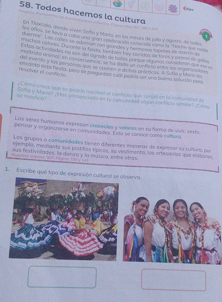 Ejes 
58. Todos hacemos la cultura 
Proyecto: Promovemos las manifestaciones culturales. Poginas libro SEP: 280 a 293 
En Tlaxcala, donde viven Sofía y Mario, en los meses de julio y agosto, de todos 
los años, se lleva a cabo una gran celebración conocida como la "Noche que nadie 
duerme'. Las calles se adornan con grandes y hermosos tapetes de aserrín de 
muchos colores. Durante la fiesta, también hay corridas de toros y peleas de gallos, 
Estas actividades no son del agrado de todos porque algunos consideran que eso es 
maltrato animal; en consecuencia, se ha dado un conflicto entre los organizadores 
del evento y las personas que se oponen a dichas prácticas. A Sofía y Mario les 
resolver el conflicto. 
encanta esta fiesta, pero se preguntan cuál podría ser una buena solución para 
¿Cómo crees que se podría resolver el conflicto que surgió en la comunidad de 
se resolvió? 
Sofía y Mario? ¿Has presenciado en tu comunidad algún conflicto similar? ¿Cómo 
Los seres humanos expresan creencias y valores en su forma de vivir, vestir. 
pensar y organizarse en comunidades. Esto se conoce como cultura. 
Los grupos o comunidades tienen diferentes maneras de expresar su cultura; por 
ejemplo, mediante sus platillos típicos, su vestimenta, las artesanías que elaboran, 
sus festividades, la danza y la música, entre otras. 
Nuestros saberes, SEP. Página: 190 y 193 
1. Escribe qué tipo de expresión culserva.