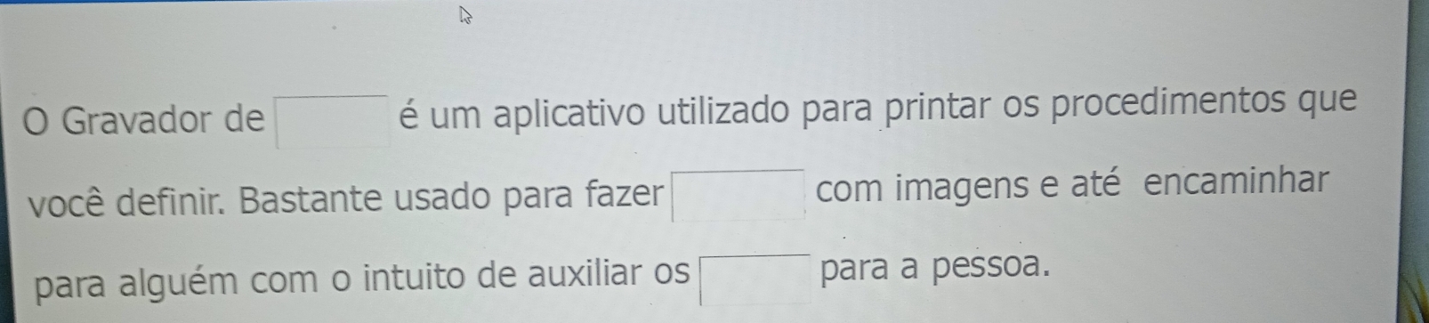 Gravador de □ é um aplicativo utilizado para printar os procedimentos que 
você definir. Bastante usado para fazer □ com imagens e até encaminhar 
para alguém com o intuito de auxiliar os □ para a pessoa.