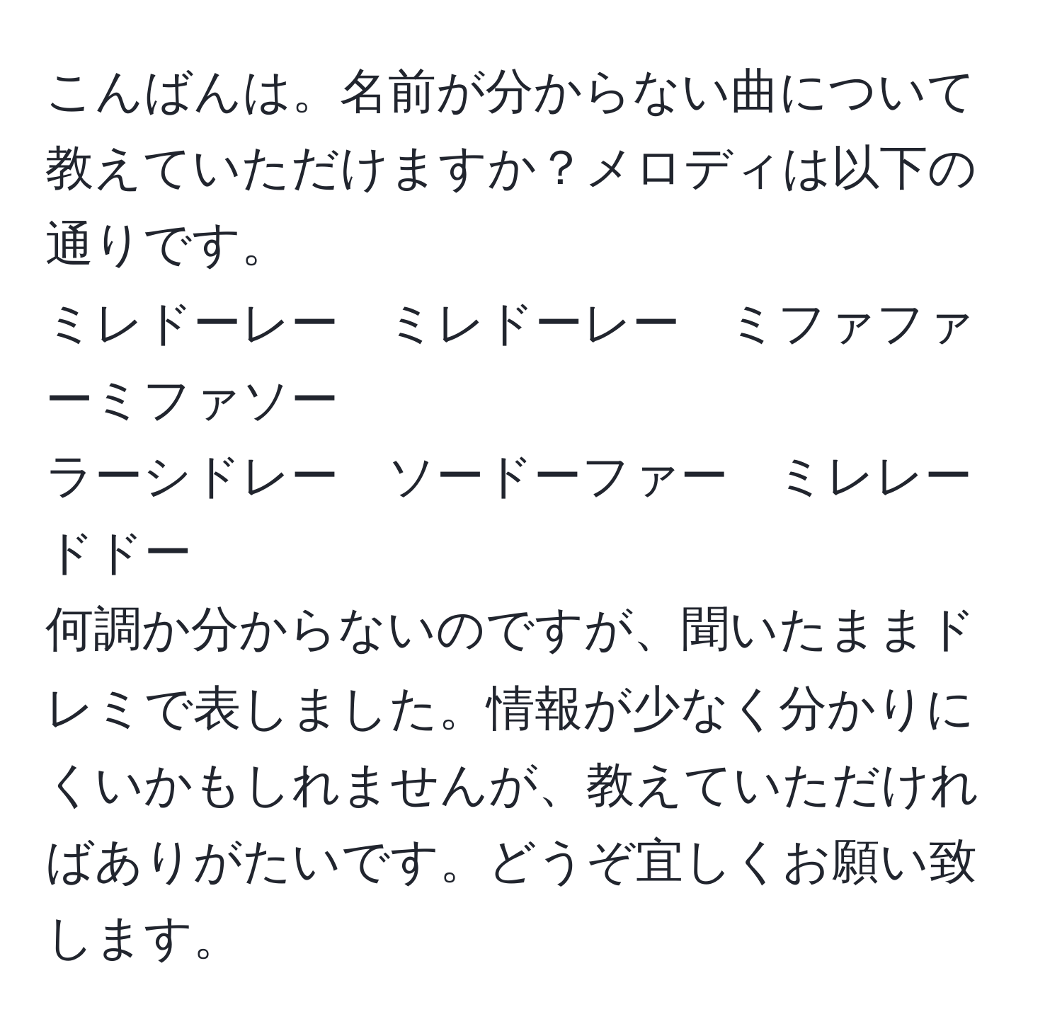 こんばんは。名前が分からない曲について教えていただけますか？メロディは以下の通りです。  
ミレドーレー　ミレドーレー　ミファファーミファソー  
ラーシドレー　ソードーファー　ミレレードドー  
何調か分からないのですが、聞いたままドレミで表しました。情報が少なく分かりにくいかもしれませんが、教えていただければありがたいです。どうぞ宜しくお願い致します。