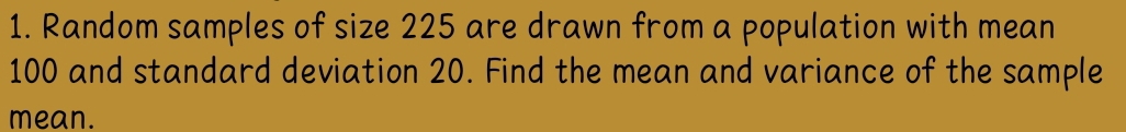 Random samples of size 225 are drawn from a population with mean
100 and standard deviation 20. Find the mean and variance of the sample 
mean.