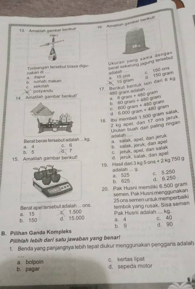 Amatilah gambar berikut!
13 berikut!
 
Ukuran yang sama dengan
Timbangan tersebut biasa digu-
berat sekarung jagung tersebut
nakan di ....
c. 150 ons
adalah .... a. 15 ons
a. dapur
17. Berikut bentuk lain dari 6 kg d. 150 gram
b. rumah makan
b 15 gram
c. sekolah
posyandu
480 gram adalah ....
q
14. Amatilah gambar berikut!" an
a. 6gram+480 60gram+480gram 600gram+480gram
b.
C.
d.
18. Ibu membeli 1.500 gram salak, 6.000gram+480gram
2 kg apel, dan 17 ons jeruk.
Urutan buah dari paling ringan
Berat beras tersebut adalah ... kg. adalah ....
a. salak, apel, dan jeruk
7 b. salak, jeruk, dan apel
a. 4 c. 6
b. 5
c. jeruk, apel, dan salak
15. Amatilah gambar berikut!
d. jeruk, salak, dan apel
19. Hasil dari 3 kg 5ons+2kg750 a
adalah ... g.
a. 525 c. 5.250
b. 625 d. 6.250
20. Pak Husni memiliki 6.500 gram
semen. Pak Husni menggunakan
Berat apel tersebut adalah ... ons. 25 ons semen untuk memperbaiki
a. 15 c. 1.500 tembok yang rusak. Sisa semen
Pak Husni adalah ... kg.
b. 150 d. 15.000 a. 4 c. 40
b. 9 d. 90
B. Pilihan Ganda Kompleks
Pilihlah lebih dari satu jawaban yang benar!
1. Benda yang panjangnya lebih tepat diukur menggunakan penggaris adalah
_
a. bolpoin c. kertas lipat
b. pagar d. sepeda motor