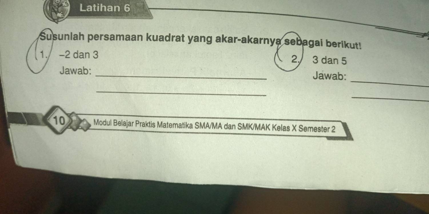 Latihan 6 
Susunlah persamaan kuadrat yang akar-akarnya sebagai berikut! 
1. -2 dan 3
2. 3 dan 5
_ 
Jawab: _Jawab: 
_ 
_ 
10 Modul Belajar Praktis Matematika SMA/MA dan SMK/MAK Kelas X Semester 2