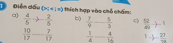 Điền dấu (; ; =) thích hợp vào chỗ chấm: 
a)  4/5 ·s _ · ·  2/5 
b)  7/9  _  5/3 
c)  52/49 ·s , ·s 1
 10/17  _  7/17 
 1/4  _  4/16 
_ 1...>... 27/28 