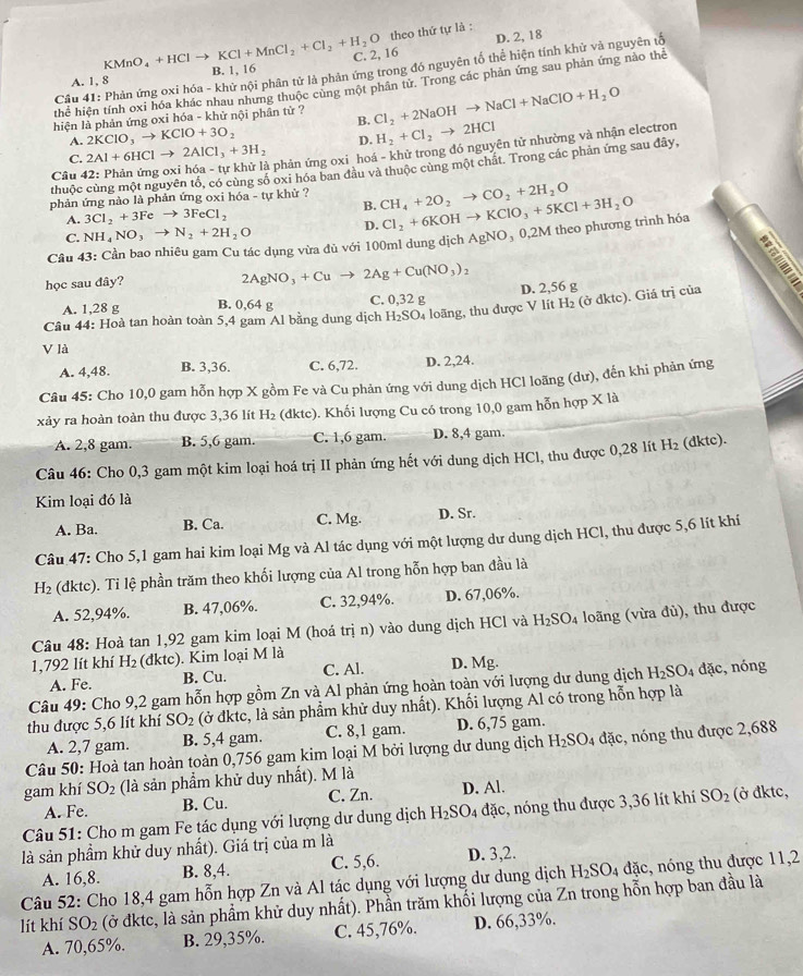 theo thứ tự là :
D. 2, 18
KMnO_4+HClto KCl+MnCl_2+Cl_2+H_2O 16
Cầu 41: Phản ứng oxi hóa - khử nội phân tử là phản ứng trong đó nguyên tố thể hiện tính khử và nguyên tố
A. 1, 8 B. 1, 16
thể hiện tính oxi hóa khác nhau nhưng thuộc cùng một phân từ. Trong các phản ứng sau phản ứng nào thể
hiện là phản ứng oxi hóa - khử nội phân tử ? Cl_2+2NaOHto NaCl+NaClO+H_2O
B.
A. 2KClO_3to KClO+3O_2
C. 2Al+6HClto 2AlCl_3+3H_2 D. H_2+Cl_2to 2HCl
-  phản ứng oxi hoá - khử trong đó nguyên tử nhường và nhận electron
thuộc cùng một nguyên tổ, có cùng số oxi hóa ban đầu và thuộc cùng một chát. Trong các phản ứng sau đây,
Câu 4
phản ứng nào là phản ứng oxi hóa - tự khử ? CH_4+2O_2to CO_2+2H_2O Cl_2+6KOHto KClO_3+5KCl+3H_2O
B.
A. 3Cl_2+3Feto 3FeCl_2
C. NH_4NO_3to N_2+2H_2O D.
Câu 43: Cần bao nhiêu gam Cu tác dụng vừa đủ với 100ml dung dịch / AgNO_30,2M theo phương trình hóa
học sau đây? a
2AgNO_3+Cuto 2Ag+Cu(NO_3)_2
A. 1,28 g B. 0,64 g C. 0,32 g
H_2 (ở dktc). Giá trị của
Câu 44: Hoà tan hoàn toàn 5,4 gam Al bằng dung dịch H₂SO₄ loãng, thu được V lít D. 2,56 g
V là
A. 4,48. B. 3,36. C. 6,72. D. 2,24.
Câu 45: Cho 10,0 gam hỗn hợp X gồm Fe và Cu phản ứng với dung dịch HCl loãng (dư), đến khi phản ứng
xảy ra hoàn toàn thu được 3,36 lít H_2 (dktc). Khối lượng Cu có trong 10,0 gam hỗn hợp X là
A. 2,8 gam. B. 5,6 gam. C. 1,6 gam. D. 8,4 gam.
Câu 46: Cho 0,3 gam một kim loại hoá trị II phản ứng hết với dung dịch HCl, thu được 0,28 lít H_2 (dktc).
Kim loại đó là
A. Ba. B. Ca. C. Mg. D. Sr.
Câu 47: Cho 5,1 gam hai kim loại Mg và Al tác dụng với một lượng dư dung dịch HCl, thu được 5,6 lít khí
H_2 (dktc). Ti lệ phần trăm theo khối lượng của Al trong hỗn hợp ban đầu là
A. 52,94%. B. 47,06%. C. 32,94%. D. 67,06%.
Câu 48: Hoà tan 1,92 gam kim loại M (hoá trị n) vào dung dịch HCl và H_2SO_4 loãng (vừa đù), thu được
1,792 lít khí H_2 (dktc). Kim loại M là
A. Fe. B. Cu. C. Al. D. Mg.
Câu 49: Cho 9,2 gam hỗn hợp gồm Zn và Al phản ứng hoàn toàn với lượng dư dung dịch H_2SO_4 dặc, nóng
thu được 5,6 lít khí SO_2 (ở đktc, là sản phẩm khử duy nhất). Khối lượng Al có trong hỗn hợp là
A. 2,7 gam. B. 5,4 gam. C. 8,1 gam. D. 6,75 gam.
Câu 50: Hoà tan hoàn toàn 0,756 gam kim loại M bởi lượng dư dung dịch H_2SO_4 đặc, nóng thu được 2,688
gam khí SO_2 (là sản phẩm khử duy nhất). M là
A. Fe. B. Cu. C. Zn. D. Al.
* Câu 51: Cho m gam Fe tác dụng với lượng dư dung dịch H_2SO_4 đặc, nóng thu được 3,36 lít khí SO_2 (ở đktc,
là sản phẩm khử duy nhất). Giá trị của m là
A. 16,8. B. 8,4. C. 5,6. D. 3,2.
Câu 52: Cho 18,4 gam hỗn hợp Zn và Al tác dụng với lượng dư dung dịch H_2SO_4 đặc, nóng thu được 11,2
lít khí SO_2 (ở đktc, là sản phẩm khử duy nhất). Phần trăm khối lượng của Zn trong hỗn hợp ban đầu là
A. 70,65%. B. 29,35%. C. 45,76%. D. 66,33%.